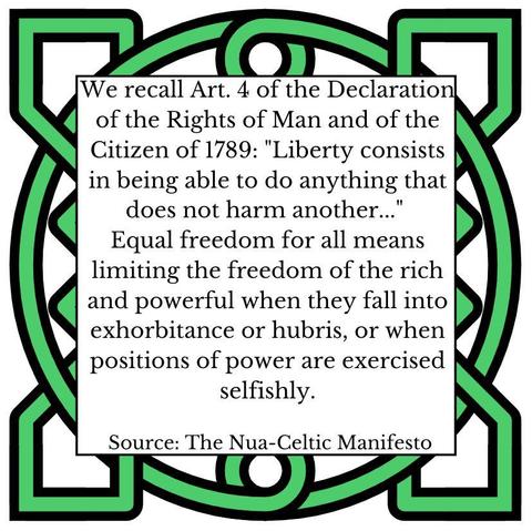 We recall Art. 4 of the Declaration of the Rights of Man and of the Citizen of 1789: "Liberty consists in being able to do anything that does not harm another..." 
Equal freedom for all means limiting the freedom of the rich and powerful when they fall into exhorbitance or hubris, or when positions of power are exercised selfishly. Source: The Nua-Celtic Manifesto