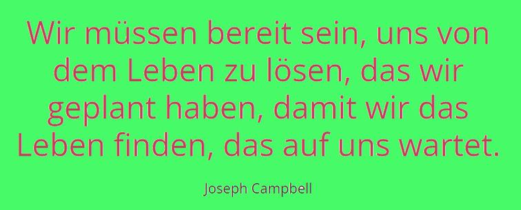 Text vo Joseph Campell:
"Wir müssen bereit sein, uns von dem Leben zu lösen, das wir geplant haben, damit wir das Leben finden, das auf uns wartet."