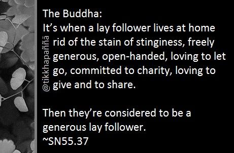 The Buddha:
It’s when a lay follower lives at home rid of the stain of stinginess, freely generous, open-handed, loving to let go, committed to charity, loving to give and to share.
Then they’re considered to be a generous lay follower.
~SN55.37