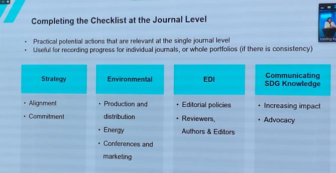 Completing the Checklist at the Journal Level

* Practical potential actions that are relevant at the single journal level
* Useful for recording progress for individual journals, or whole portfolios (if there is consistency)

Strategy
- Alignment
- Commitment

Environmental
- Production and distribution
- Energy
- Conferences and marketing

EDI
- Editorial policies
- Reviewers, Authors & Editors

Communicating SDG Knowledge
- Increasing impact
- Advocacy