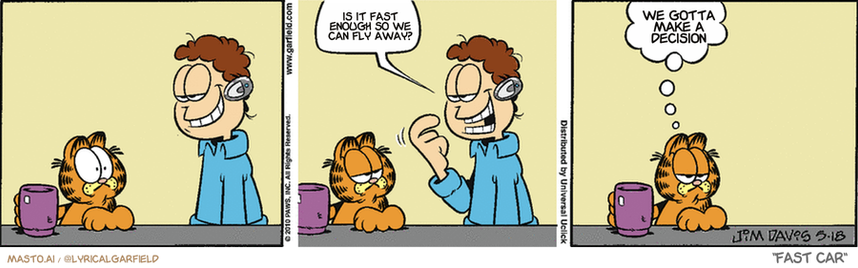 Original Garfield comic from May 18, 2010
Text replaced with lyrics from: Fast Car

Transcript:
• Is It Fast Enough So We Can Fly Away?
• We Gotta Make A Decision


--------------
Original Text:
• Jon:  New headset.
• Garfield:  Geek chic.