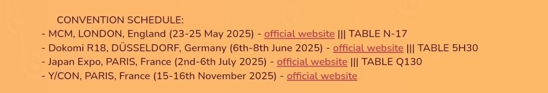 Screenshot of my convention schedule:

- MCM, LONDON, England (23-25 May 2025) ||| TABLE N-17
-  Dokomi R18, DÜSSELDORF, Germany (6th-8th June 2025) ||| TABLE 5H30
- Japan Expo, PARIS, France (2nd-6th July 2025) ||| TABLE Q130
- Y/CON, PARIS, France (15-16th November 2025)