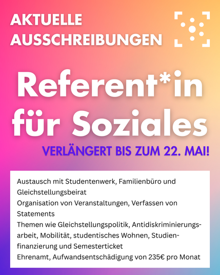 Der Hintergrund ist ein bunter Farbverlauf, darauf steht oben in weiß "Aktuelle Ausschreibungen", daneben ist das Logo des Stura Halle. 
In der Mitter steht groß "Referent*in für Soziales verlängert bis zum 22. Mai!"
Darunter ist ein weißer Block, auf dem folgendes steht: 
"Referent*in für Soziales
Austausch mit Studentenwerk, Familienbüro und Gleichstellungsbeirat
Organisation von Veranstaltungen, Verfassen von Statements
Themen wie Gleichstellungspolitik, Antidiskriminierungsarbeit, Mobilität, studentisches Wohnen, Studienfinanzierung und Semesterticket
Ehrenamt, Aufwandsentschädigung von 235€ pro Monat"