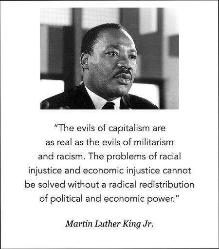 Quote by Martin Luther King Jr., from a speech given at the Southern Christian Leadership Conference on March 30, 1967.   “The evils of capitalism are as real as the evils of militarism and racism. The problems of racial injustice and economic injustice cannot be solved without a radical redistribution of political and economic power.”