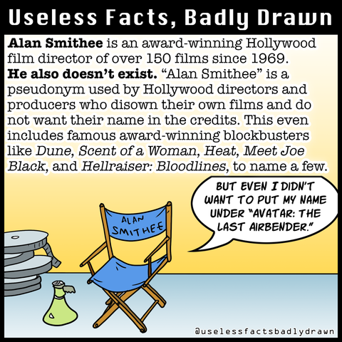 Alan Smithee is an award-winning Hollywood film director of over 150 films since 1969.
He also doesn't exist. "Alan Smithee" is a pseudonym used by Hollywood directors and producers who disown their own films and do not want their name in the credits. This even includes famous award-winning blockbusters like Dune, Scent of a Woman, Heat, Meet Joe Black, and Hellraiser: Bloodlines, to name a few.