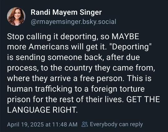 Stop calling it deporting, so MAYBE more Americans will get it. "Deporting" is sending someone back, after due process, to the country they came from, where they arrive a free person. This is human trafficking to a foreign torture prison for the rest of their lives. GET THE LANGUAGE RIGHT.