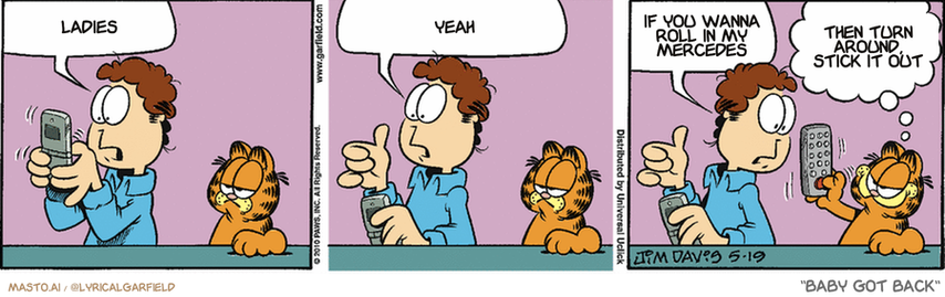 Original Garfield comic from May 19, 2010
Text replaced with lyrics from: Baby Got Back

Transcript:
• Ladies
• Yeah
• If You Wanna Roll In My Mercedes
• Then Turn Around, Stick It Out


--------------
Original Text:
• Jon:  This texting stuff is hard.  I think my thumbs are too fat.  How do you tone your thumbs?
• Garfield:  Channel changer crunches, my man!