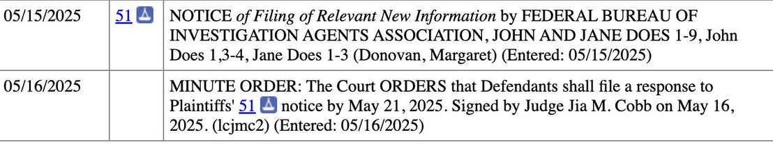 05/15/2025 514 NOTICE of Filing of Relevant New Information by FEDERAL BUREAU OF INVESTIGATION AGENTS ASSOCIATION, JOHN AND JANE DOES 1-9, John Does 1,3-4, Jane Does 1-3 (Donovan, Margaret) (Entered: 05/15/2025) 05/16/2025  MINUTE ORDER: The Court ORDERS that Defendants shall file a response to Plaintiffs' 51 notice by May 21, 2025. Signed by Judge Jia M. Cobb on May 16, 2025. (Icjmc2) (Entered: 05/16/2025)