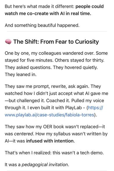 But here's what made it different: people could watch me co-create with Al in real time.
And something beautiful happened.
The Shift: From Fear to Curiosity
One by one, my colleagues wandered over. Some stayed for five minutes. Others stayed for thirty.
They asked questions. They hovered quietly.
They leaned in.
They saw me prompt, rewrite, ask again. They watched how I didn't just accept what Al gave me
-but challenged it. Coached it. Pulled my voice through it. I even built it with PlayLab - (https:// www.playlab.ai/case-studies/fabiola-torres).
They saw how my OER book wasn't replaced-it was centered. How my syllabus wasn't written by Al—it was infused with intention.
That's when I realized: this wasn't a tech