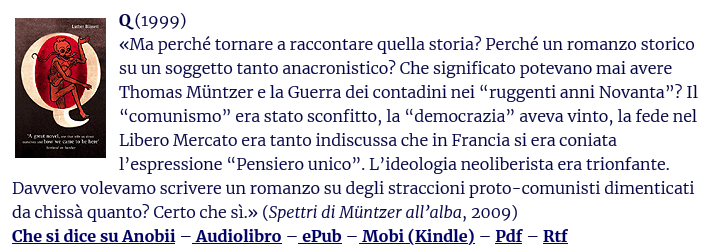 Q (1999)
«Ma perché tornare a raccontare quella storia? Perché un romanzo storico su un soggetto tanto anacronistico? Che significato potevano mai avere Thomas Müntzer e la Guerra dei contadini nei “ruggenti anni Novanta”? Il “comunismo” era stato sconfitto, la “democrazia” aveva vinto, la fede nel Libero Mercato era tanto indiscussa che in Francia si era coniata l’espressione “Pensiero unico”. L’ideologia neoliberista era trionfante. Davvero volevamo scrivere un romanzo su degli straccioni proto-comunisti dimenticati da chissà quanto? Certo che sì.» (Spettri di Müntzer all’alba, 2009)
Che si dice su Anobii – Audiolibro – ePub – Mobi (Kindle) – Pdf – Rtf