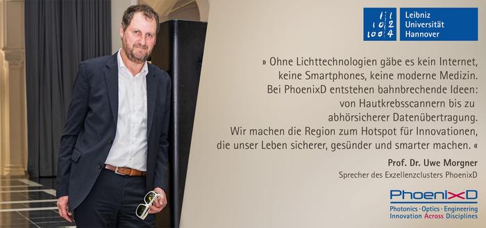 „Ohne Lichttechnologien gäbe es kein Internet, keine Smartphones, keine moderne Medizin. Bei PhoenixD entstehen bahnbrechende Ideen: von Hautkrebsscannern bis zu abhörsicherer Datenübertragung. Wir machen die Region zum Hotspot für Innovationen, die unser Leben sicherer, gesünder und smarter machen.“ 
Prof. Dr. Uwe Morgner, Sprecher des Exzellenzclusters PhoenixD