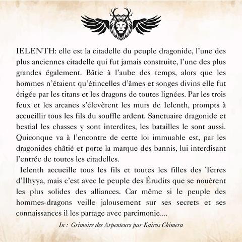 Extrait du Grimoire : IELENTH: elle est la citadelle du peuple dragonide, l’une des plus anciennes citadelle qui fut jamais construite, l’une des plus grandes également. Bâtie à l’aube des temps, alors que les hommes n’étaient qu’étincelles d’âmes et songes divins elle fut érigée par les titans et les dragons de toutes lignées. Par les trois feux et les arcanes s’élevèrent les murs de Ielenth, prompts à accueillir tous les fils du souffle ardent. Sanctuaire dragonide et bestial les chasses y sont interdites, les batailles le sont aussi. Quiconque va à l’encontre de cette loi immuable est, par les dragonides châtié et porte la marque des bannis, lui interdisant l’entrée de toutes les citadelles. 
 Ielenth accueille tous les fils et toutes les filles des Terres d’Ilhyya, mais c’est avec le peuple des Érudits que se nouèrent les plus solides des alliances. Car même si le peuple des hommes-dragons veille jalousement sur ses secrets et ses connaissances il les partage avec parcimonie....