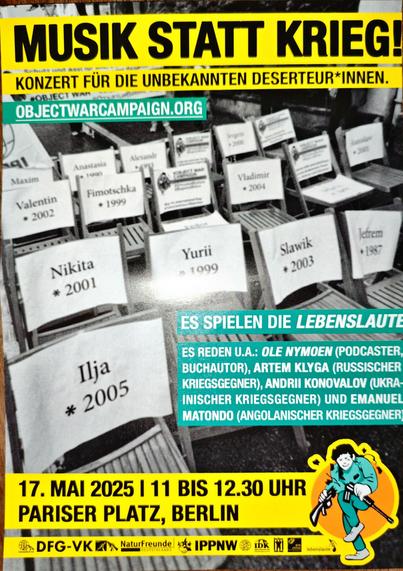 Flyer zur Veranstaltung: "MUSIK STATT KRIEG": "KONZERT FÜR DIE UNBEKANNTEN DESERTEUR*INNEN.

OBJECT WAR

OBJECTWARCAMPAIGN.ORG

ES SPIELEN DIE LEBENSLAUTE

ES REDEN U.A.: OLE NYMOEN (PODCASTER, BUCHAUTOR), ARTEM KLYGA (RUSSISCHER KRIEGSGEGNER), ANDRII KONOVALOV (UKRA-INISCHER KRIEGSGEGNER) UND EMANUEL MATONDO (ANGOLANISCHER KRIEGSGEGNER)

17. ΜΑΙ 2025 | 11 BIS 12.30 UHR PARISER PLATZ, BERLIN"