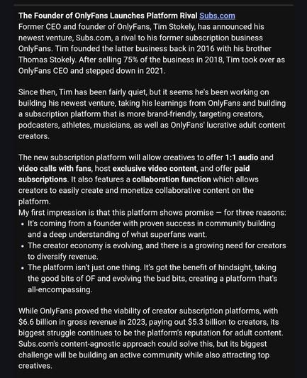 Screenshot from the vidcon newsletter:


The Founder of OnlyFans Launches Platform Rival Subs.com

Former CEO and founder of OnlyFans, Tim Stokely, has announced his newest venture, Subs.com, a rival to his former subscription business OnlyFans. Tim founded the latter business back in 2016 with his brother Thomas Stokely. After selling 75% of the business in 2018, Tim took over as OnlyFans CEO and stepped down in 2021.
 

Since then, Tim has been fairly quiet, but it seems he's been working on building his newest venture, taking his learnings from OnlyFans and building a subscription platform that is more brand-friendly, targeting creators, podcasters, athletes, musicians, as well as OnlyFans' lucrative adult content creators.
 

The new subscription platform will allow creatives to offer 1:1 audio and video calls with fans, host exclusive video content, and offer paid subscriptions. It also features a collaboration function which allows creators to easily create and monetize collaborative content on the platform. 

My first impression is that this platform shows promise — for three reasons: 

It's coming from a founder with proven success in community building and a deep understanding of what superfans want. 
The creator economy is evolving, and there is a growing need for creators to diversify revenue.
The platform isn’t just one thing. It’s got the benefit of hindsight, taking the good bits of OF and evolving the bad bits, creating a platform that's all-encompassing.