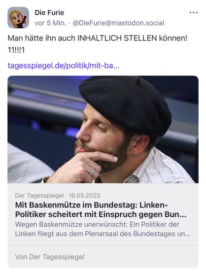 Die Furie
vor 5 Min. • @DieFurie@mastodon.social
Man hätte ihn auch INHALTLICH STELLEN können!
• • •
11!!!1
tagesspiegel.de/politik/mit-ba...
Der Tagesspiegel • 16.05.2025
Mit Baskenmütze im Bundestag: Linken-Politiker scheitert mit Einspruch gegen Bun...
Wegen Baskenmütze unerwünscht: Ein Politiker der Linken fliegt aus dem Plenarsaal des Bundestages un...
Von Der Tagesspiegel🖖