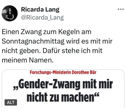 Ricarda Lang
@Ricarda_Lang
Einen Zwang zum Kegeln am Sonntagnachmittag wird es mit mir nicht geben. Dafür stehe ich mit meinem Namen.
ALT
Forschungs-Ministerin Dorothee Bär
„Gender-Zwang mit mir nicht zu machen"🖖