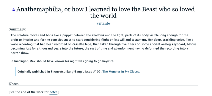 Screenshot of Anathemaphilia on Archive of Our Own. Text as follows:

Anathemaphilia, or how I learned to love the Beast who so loved the world by vsitante

Summary:

The creature moves and bobs like a puppet between the shadows and the light, parts of its body visible long enough for the brain to imprint and for the consciousness to start considering flight or last will and testament. Her deep, crackling voice, like a voice recording that had been recorded on cassette tape, then taken through five filters on some ancient analog keyboard, before becoming lost for a thousand years into the future, the rust of time and abandonment having deformed the recording into a horror show.

In hindsight, Max should have known his night was going to go haywire.

Originally published in Shousetsu Bang*Bang's issue #102, The Monster in My Closet.