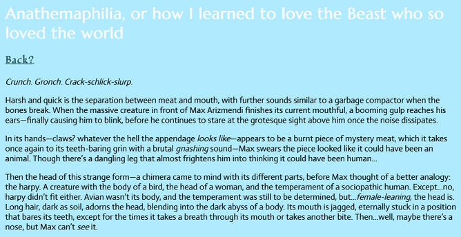 Screenshot of Anathemaphilia on Viy's site. Text as follows:

Anathemaphilia, or how I learned to love the Beast who so loved the world

Crunch. Gronch. Crack-schlick-slurp.

Harsh and quick is the separation between meat and mouth, with further sounds similar to a garbage compactor when the bones break. When the massive creature in front of Max Arizmendi finishes its current mouthful, a booming gulp reaches his ears—finally causing him to blink, before he continues to stare at the grotesque sight above him once the noise dissipates.

In its hands—claws? whatever the hell the appendage looks like—appears to be a burnt piece of mystery meat, which it takes once again to its teeth-baring grin with a brutal gnashing sound—Max swears the piece looked like it could have been an animal. Though there’s a dangling leg that almost frightens him into thinking it could have been human…