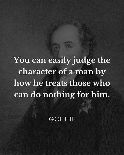 You can easily judge the character of a man by how he treats those who can do nothing for him.
GOETHE

Sie können den Charakter eines
Mannes leicht danach beurteilen, wie er diejenigen behandelt, die nichts für ihn tun
können. Goethe 🖖