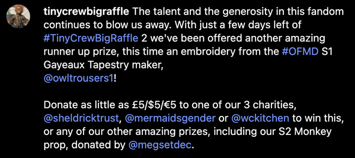 Instagram post caption from @ TinyCrewBigRaffle: “The talent and the generosity in this fandom continues to blow us away. With just a few days left of # TinyCrewBigRaffle 2 we've been offered another amazing runner up prize, this time an embroidery from the OFMD S1 Gayeaux Tapestry maker, @ OwlTrousers1! Donate as little as £5/$5/€5 to one of our 3 charities, @ SheldrickTrust, @ MermaidsGender or @ WCKitchen to win this, or any of our other amazing prizes, including our S2 Monkey prop, donated by @ MegSetDec.”