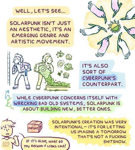 Page 2. "Well, let's see...Solarpunk isn't just an aesthetic, it's an emerging genre and artistic movement." The statement is accompanied by mandala-like drawing of several hands drawing the Solarpunk symbol.
Then there's a dualistic drawing: Cyberpunk and Solarpunk next to each other. In the Cyberpunk drawing, a man is holding a gun, and in the other he is unloading soil from a big bag into a garden bed. Three tiny people are floating next to the Solarpunk man, imagining what tasty stuff can grow from that soil.
The caption reads: "Solarpunk is also sort of CyberPunk's counterpart. While Cyberpunk concerns itself with wrecking bad old systems, Solarpunk is about building new, better ones. SolarPunk's creation was very intentional - it's for letting us imagine a tomorrow that's not a fucking shitshow."
In the corner, the artist points at a box labeled "future" and asks "If it's alive, what do you reckon it looks like?"