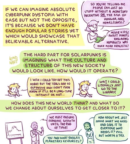 Page 4. "If we can imagine absolute Cyberpunk dystopia with ease but not the opposite, it's because we don't have enough popular stories yet which would showcase that believable alternative." A lady is reading a Solarpunk book. She exclaims: "So you're telling me people can just do stuff without a monetary incentive or the risk of hunger and homelessness? Movie number 3752 about robots enslaving humanity was much more realistic!"
"The hard part for Solarpunks is imagining what the culture and structure of this new society would look like. How would it operate?" Drawing: the author sits gloomily at a desk, mumbling "I wish I could try out this hobby but the tools are so expensive, and I don't even know if it'll be a long-term interest or not...". But then they have an epiphany. "Wait, I could literally just go to the library!"
"How does this new world think? And what do we change about ourselves to get closer to it?" The final doodle is of a man stating we must ensure economic growth until the end of time, though the woman next to him retorts: "You and what endless planetary resources?" She then suggests that we instead produce what's necessary and give it to those who need it.