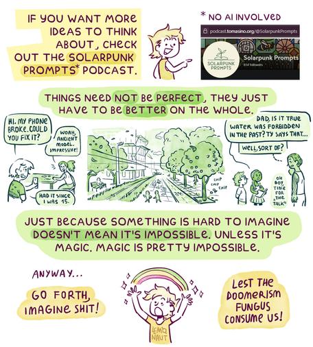6th and final page. "If you want more ideas to think about, check out the Solarpunk Prompts podcast." There's a link to it in the post below.
"Things need not be perfect, they just have to be better on the whole." Then there's another horizontal spread. On the left, a person is asking another to fix their phone. The second one seems impressed by how old the model is. The first person says they've had it since they were 15. On the right, a young girl is asking her dad if it's true that "water was forbidden" in the past. He looks a little dazed, saying "well, sort of?" and thinking "oh boy, it's time for the talk". In the middle is a city landscape with lots of fruit trees, a bike lane, a tramline. People are chatting, a kid is drawing on the pavement, someone sits on a bench, a bird nibbles on an apple.

"Just because something is hard to imagine doesn't mean it's impossible. Unless it's magic. Magic is pretty impossible. Anyway...Go forth! Imagine shit! Lest the doomerism fungus consume us!"
End of comic.