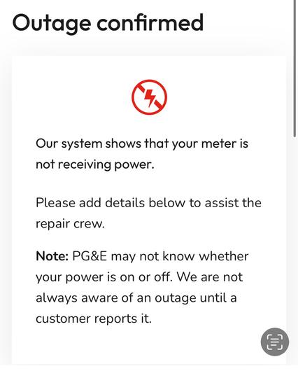 Outage confirmed


Our system shows that your meter is not receiving power.
Please add details below to assist the repair crew.
Note: PG&E may not know whether your power is on or off. We are not always aware of an outage until a customer reports it.