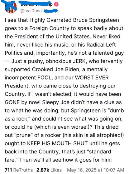 Post by the felon: I see that Highly Overrated Bruce Springsteen goes to a Foreign Country to speak badly about POTUS. Never liked him, never liked his music or his Radical Left Politics...blah, blah, insults, blah...