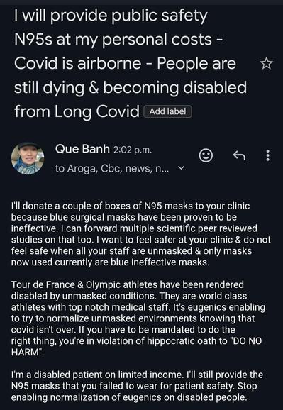 This image is a screenshot of an email written by Que Banh. The email announces that they will provide public safety N95 masks at their personal cost, emphasizing that COVID is airborne and people are still dying and becoming disabled from Long COVID. Que Banh offers to donate N95 masks to a clinic, criticizing the use of ineffective blue surgical masks and citing peer-reviewed studies. They express feeling unsafe due to unmasked staff and highlight the disabling effects of unmasked conditions on athletes, labeling the normalization of unmasked environments as eugenics. Banh identifies as a disabled patient on a limited income, still providing N95 masks in response to failures to wear them for patient safety, and asking to stop the enabling and normalization of eugenics on disabled people.