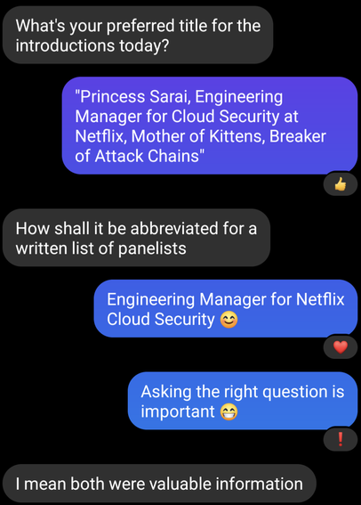 What's your preferred title for the introductions today?

"Princess Sarai, Engineering Manager for Cloud Security at Netflix, Mother of Kittens, Breaker of Attack Chains"

How shall it be abbreviated for a written list of panelists

Engineering Manager for Netflix Cloud Security

Asking the right question is important

I mean both were valuable information