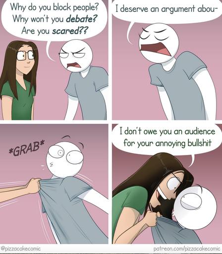Cartoon by Pizza Cake Comic.

A man is yelling at a woman.

"Why do you block people? Why won't you debate? Are you scared? I deserve an argument abou-"

[She grabs him by the T-shirt and yells back]

"I don't owe you an audience for your annoying bullshit!"