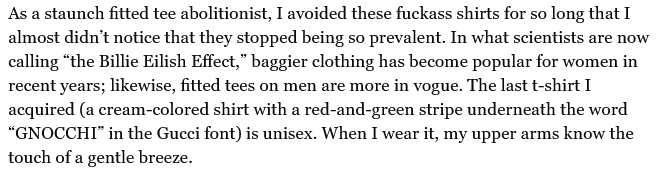 Quote from Jezebel article:
As a staunch fitted tee abolitionist, I avoided these fuckass shirts for so long that I almost didn’t notice that they stopped being so prevalent. In what scientists are now calling “the Billie Eilish Effect,” baggier clothing has become popular for women in recent years; likewise, fitted tees on men are more in vogue.... (Etc)