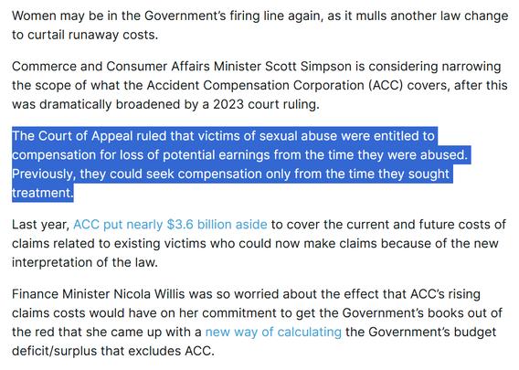 Women may be in the Government’s firing line again, as it mulls another law change to curtail runaway costs.

Commerce and Consumer Affairs Minister Scott Simpson is considering narrowing the scope of what the Accident Compensation Corporation (ACC) covers, after this was dramatically broadened by a 2023 court ruling.

The Court of Appeal ruled that victims of sexual abuse were entitled to compensation for loss of potential earnings from the time they were abused. Previously, they could seek compensation only from the time they sought treatment.

Last year, ACC put nearly $3.6 billion aside to cover the current and future costs of claims related to existing victims who could now make claims because of the new interpretation of the law.

Finance Minister Nicola Willis was so worried about the effect that ACC’s rising claims costs would have on her commitment to get the Government’s books out of the red that she came up with a new way of calculating the Government’s budget deficit/surplus that excludes ACC.