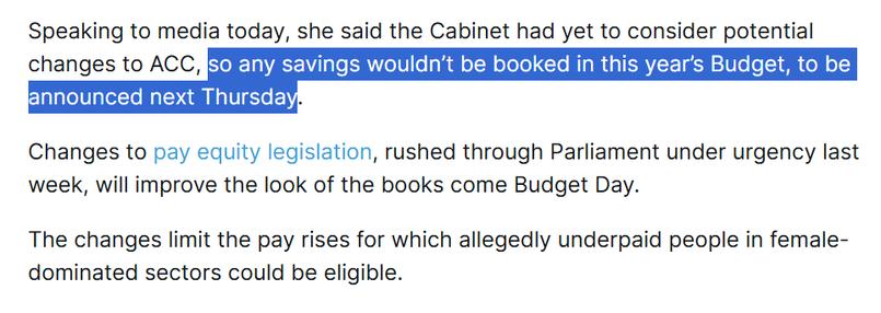 Speaking to media today, she said the Cabinet had yet to consider potential changes to ACC, so any savings wouldn’t be booked in this year’s Budget, to be announced next Thursday.

Changes to pay equity legislation, rushed through Parliament under urgency last week, will improve the look of the books come Budget Day.

The changes limit the pay rises for which allegedly underpaid people in female-dominated sectors could be eligible.
