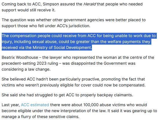 Coming back to ACC, Simpson assured the Herald that people who needed support would still receive it.

The question was whether other government agencies were better placed to support those who fell under ACC’s jurisdiction.

The compensation people could receive from ACC for being unable to work due to injury, including sexual abuse, could be greater than the welfare payments they received via the Ministry of Social Development.

Beatrix Woodhouse – the lawyer who represented the woman at the centre of the precedent-setting 2023 ruling – was disappointed the Government was considering a law change.

She believed ACC hadn’t been particularly proactive, promoting the fact that victims who weren’t previously eligible for cover could now be compensated.

She said she had struggled to get ACC to properly backpay claimants.

Last year, ACC estimated there were about 100,000 abuse victims who would become eligible under the new interpretation of the law. It said it was gearing up to manage a flurry of these sensitive claims.