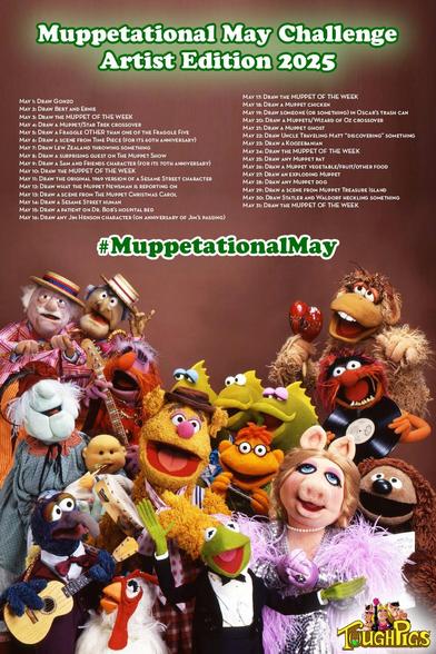 Poster for the ToughPigs.com Muppetational May Challenge, Artist Edition 2025. The challenge list for each date of May: 1: Draw Gonzo. 2: Draw Bert and Ernie. 3: Draw the MUPPET OF THE WEEK. 4: Draw a Muppet/Star Trek crossover (for Star Wars Day… no that’s not a typo). 5: Draw a Fraggle OTHER than one of the Fraggle Five. 6: Draw a scene from Time Piece (for its 60th anniversary). 7: Draw Lew Zealand throwing something. 8: Draw a surprising guest on The Muppet Show. 9: Draw a Sam and Friends character (for its 70th anniversary). 10: Draw the MUPPET OF THE WEEK. 11: Draw the original 1969 version of a Sesame Street character. 12: Muppet News Flash! Draw what the Muppet Newsman is reporting on. 13: Draw a scene from The Muppet Christmas Carol. 14: Draw a Sesame Street human.. 15: Draw a patient on Dr. Bob’s hospital bed. 16: Draw any Jim Henson character (on anniversary of Jim’s passing). 17: Draw the MUPPET OF THE WEEK. 18: Draw a Muppet chicken. 19: Draw someone (or something) in Oscar’s trash can. 20: Draw a Muppets/Wizard of Oz crossover (for the 20th anniversary of Muppets Wizard of Oz). 21: Draw a Muppet ghost. 22: Draw Uncle Traveling Matt “discovering” something. 23: Draw a Koozebanian. 24: Draw the MUPPET OF THE WEEK. 25: Draw any Muppet rat. 26: Draw a Muppet vegetable/fruit/other food. 27: Draw an exploding Muppet. 28: Draw any Muppet dog. 29: Draw a scene from Muppet Treasure Island. 30: Draw Statler and Waldorf heckling something. 31: Draw the MUPPET OF THE WEEK.