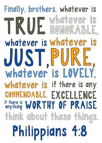 Finally, brothers, whatever is TRUE whatever is HONORABLE, whatever is JUST, whatever is PURE, whatever is LOVELY, whatever is COMMENDABLE, if there is any excellence, if there is anything WORTHY OF PRAISE think about these things. Philippians 4:8

Words are in various colors against a white background