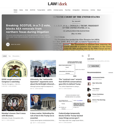 LAW DORK

Breaking: SCOTUS, in a 7-2 vote, blocks AEA removals from northern Texas during litigation

DOGE sought access to Congress's watchdog

Ultimately, the "nationwide injunction" arguments were about the birthright citizenship order

The "contract case" wrench that SCOTUS conservatives gave DOJ to defend Trump

Monday's lesson: Don't mess with librarians.

It does matter. Defending the rule of law in the Trump era is essential.

Federal judge temporarily blocks further Trump-backed mass firings across gov't