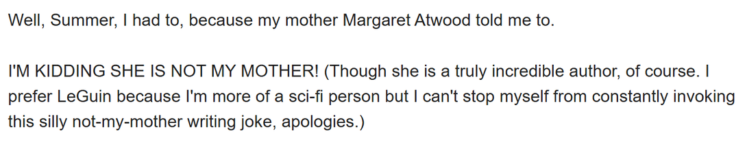 email partial text: "Well, Summer, I had to, because my mother Margaret Atwood told me to. I'M KIDDING SHE IS NOT MY MOTHER! (Though she is a truly incredible author, of course. I prefer LeGuin because I'm more of a sci-fi person but I can't stop myself from constantly invoking this silly not-my-mother writing joke, apologies.)"