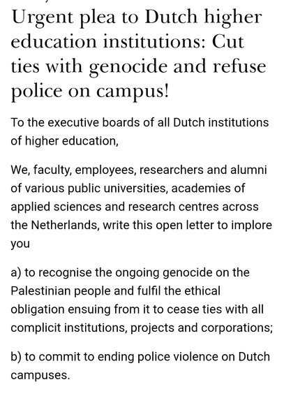 Urgent plea to Dutch higher education institutions: Cut ties with genocide and refuse police on campus!
To the executive boards of all Dutch institutions of higher education,

We, faculty, employees, researchers and alumni of various public universities, academies of applied sciences and research centres across the Netherlands, write this open letter to implore you

a) to recognise the ongoing genocide on the Palestinian people and fulfil the ethical obligation ensuing from it to cease ties with all complicit institutions, projects and corporations;

b) to commit to ending police violence on Dutch campuses.