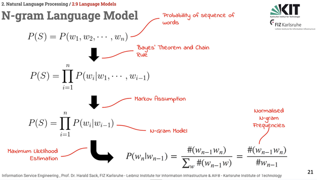 Slide from the Information Service Engineering 2025 lecture, 03 Natural Language Processing 02, 2.9, Language MOdels:
Title: N-Gram Language Model
The probability of a sequence of words can be computed via contitional probability and the Bayes Rule (including the chain rule for n words). Approximation is performed via Markov assumption (dependency only on the n last words), and the Maximum Likelihood estimation (approximating the probabilities of a sequence of words by counting and normalising occurrences in large text corpora).