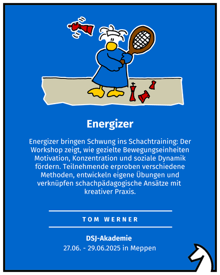 Energizer Tom Werner DSJ-Akademie  27.06. - 29.06.2025 in Meppen Energizer bringen Schwung ins Schachtraining: Der Workshop zeigt, wie gezielte Bewegungseinheiten Motivation, Konzentration und soziale Dynamik fördern. Teilnehmende erproben verschiedene Methoden, entwickeln eigene Übungen und verknüpfen schachpädagogische Ansätze mit  kreativer Praxis.