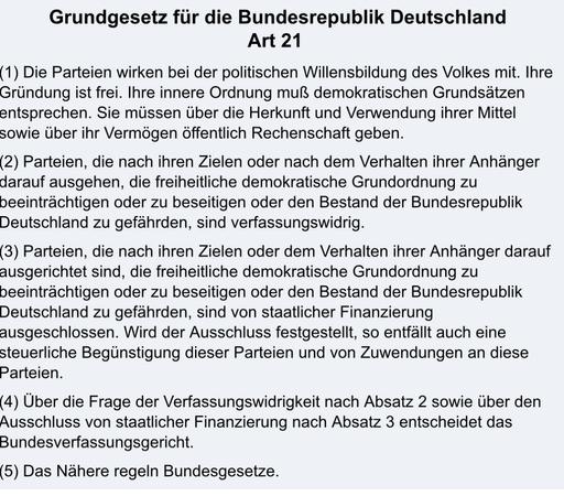 Grundgesetz für die Bundesrepublik Deutschland

Art 21

(1) Die Parteien wirken bei der politischen Willensbildung des Volkes mit. Ihre Gründung ist frei. Ihre innere Ordnung muß demokratischen Grundsätzen entsprechen. Sie müssen über die Herkunft und Verwendung ihrer Mittel sowie über ihr Vermögen öffentlich Rechenschaft geben.

(2) Parteien, die nach ihren Zielen oder nach dem Verhalten ihrer Anhänger darauf ausgehen, die freiheitliche demokratische Grundordnung zu beeinträchtigen oder zu beseitigen oder den Bestand der Bundesrepublik Deutschland zu gefährden, sind verfassungswidrig.

(3) Parteien, die nach ihren Zielen oder dem Verhalten ihrer Anhänger darauf ausgerichtet sind, die freiheitliche demokratische Grundordnung zu beeinträchtigen oder zu beseitigen oder den Bestand der Bundesrepublik Deutschland zu gefährden, sind von staatlicher Finanzierung ausgeschlossen. Wird der Ausschluss festgestellt, so entfällt auch eine steuerliche Begünstigung dieser Parteien und von Zuwendungen an diese Parteien.

(4) Über die Frage der Verfassungswidrigkeit nach Absatz 2 sowie über den Ausschluss von staatlicher Finanzierung nach Absatz 3 entscheidet das Bundesverfassungsgericht.

(5) Das Nähere regeln Bundesgesetze.