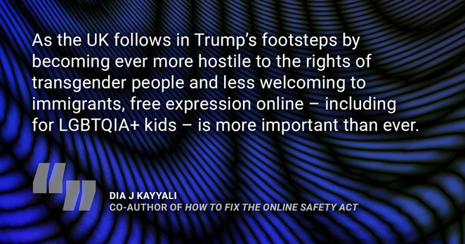Quote from Dia J Kayyali, co-author of 'How to Fix the Online Safety Act': "As the UK follows in Trump's footsteps by becoming ever more hostile to the rights of transgender people and less welcoming to immigrants, free expression online - including for LGBTQIA+ kids - is more important than ever."