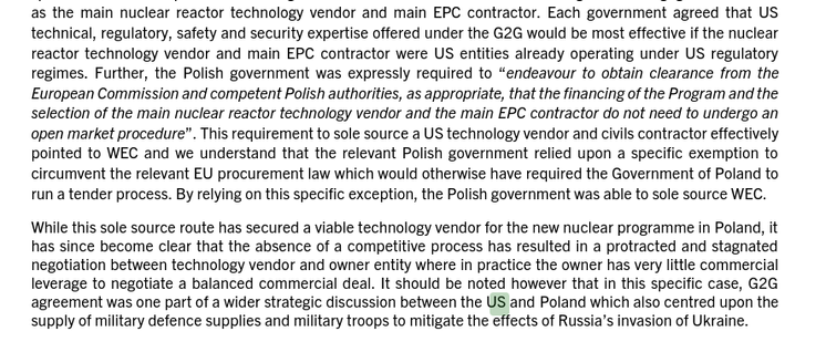 technical, regulatory, safety and security expertise offered under the G2G would be most effective if the nuclear
reactor technology vendor and main EPC contractor were US entities already operating under US regulatory
regimes. Further, the Polish government was expressly required to “endeavour to obtain clearance from the
European Commission and competent Polish authorities, as appropriate, that the financing of the Program and the
selection of the main nuclear reactor technology vendor and the main EPC contractor do not need to undergo an
open market procedure”. This requirement to sole source a US technology vendor and civils contractor effectively
pointed to WEC and we understand that the relevant Polish government relied upon a specific exemption to
circumvent the relevant EU procurement law which would otherwise have required the Government of Poland to
run a tender process. By relying on this specific exception, the Polish government was able to sole source WEC.
While this sole source route has secured a viable technology vendor for the new nuclear programme in Poland, it
has since become clear that the absence of a competitive process has resulted in a protracted and stagnated
negotiation between technology vendor and owner entity where in practice the owner has very little commercial
leverage to negotiate a balanced comme
