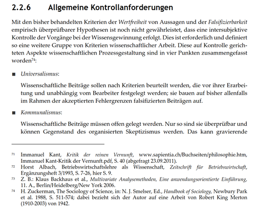 2.2.6 Allgemeine Kontrollanforderungen
Mit den bisher behandelten Kriterien der Wertfreiheit von Aussagen und der Falsifizierbarkeit empirisch überprüfbarer Hypothesen ist noch nicht gewährleistet, dass eine intersubjektive Kontrolle der Vorgänge bei der Wissensgewinnung erfolgt. Dies ist erforderlich und definiert so eine weitere Gruppe von Kriterien wissenschaftlicher Arbeit. Diese auf Kontrolle gerichteten Aspekte wissenschaftlichen Prozessgestaltung sind in vier Punkten zusammengefasst worden:
■ Universalismus:
Wissenschaftliche Beiträge sollen nach Kriterien beurteilt werden, die vor ihrer Erarbeitung und unabhängig vom Bearbeiter festgelegt werden; sie bauen auf bisher allenfalls im Rahmen der akzeptierten Fehlergrenzen falsifizierten Beiträgen auf.
■ Kommunalismus:
Wissenschaftliche Beiträge müssen offen gelegt werden. Nur so sind sie überprüfbar und können Gegenstand des organisierten Skeptizismus werden. Das kann gravierende...