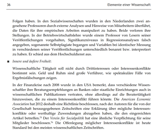Folgen haben. In den Sozialwissenschaften wurden in den Niederlanden zwei angesehene Professoren durch externe Analysen und Hinweise von Mitarbeitern überführt, die Daten für ihre empirischen Arbeiten manipuliert zu haben. Beide verloren ihre Stellungen. In der Betriebswirtschaftslehre wurde einem Professor von Lesern seiner Veröffentlichungen vorgehalten, Signifikanzniveaus in Regressionsanalysen falsch angegeben, sogenannte Selbstplagiate begangen und Variablen bei identischer Messung in verschiedenen seiner Veröffentlichungen unterschiedlich benannt bzw. interpretiert zu haben. Er schied aus dem Hochschuldienst aus.
■ Innere und äußere Freiheit:
Wissenschaftliche Tätigkeit soll nicht durch Drittinteressen oder Interessenkonflikte bestimmt sein. Geld und Ruhm sind große Verführer, wie spektakuläre Fälle von Ergebnisfälschungen zeigen.
In der Finanzkrise nach 2008 wurde in den USA bemerkt, dass verschiedene Wissenschaftler ihre Beratungsempfehlungen an Banken oder staatliche Einrichtungen auch in wissenschaftlichen Publikationen vertraten, ohne allerdings auf die Beratertätigkeit hinzuweisen, die zu einem Interessenkonflikt führen könnte. Die American Economic Association hat 2012 deshalb eine Richtlinie beschlossen, nach der Autoren für die von der Gesellschaft herausgegebenen Zeitschriften eine Erklärung über mögliche Interessenkonflikte oder werthaltige Zuwendungen abzugeben haben, die den eingereichten Artikel betreffen.