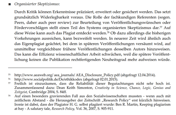 ■ Organisierter Skeptizismus:
Durch Kritik können Erkenntnisse präzisiert, erweitert oder gesichert werden. Das setzt grundsätzlich Widerlegbarkeit voraus. Die Rolle der fachkundigen Referenten (sogen. Peers, daher auch peer review) zur Beurteilung von Veröffentlichungswünschen oder Fördervorschlägen stellt einen Teil des Systems organisierten Skeptizismus dar. Auf diese Weise kann auch das Plagiat entdeckt werden. Ob dazu allerdings die bisherigen Vorkehrungen ausreichen, kann bezweifelt werden. In neuerer Zeit wird ähnlich auch das Eigenplagiat geächtet, bei dem in späteren Veröffentlichungen versäumt wird, auf unmittelbar vergleichbare frühere Veröffentlichungen desselben Autors hinzuweisen. Das kann die Effizienz wissenschaftlicher Arbeit schwächen, weil die spätere Veröffentlichung keinen die Publikation rechtfertigenden Neuheitsgrad mehr aufweisen würde.
Fußnoten:
75 http://www.aeaweb.org/ aea_journals/ AEA_Disclosure_Policy.pdf (abgefragt 12.04.2014).
76 http://www.socialpolitik.de/De/ethikkodex (abgefragt 02.01.2015).
77 Freilich ist einzuräumen, dass die Reliabilität dieser Begutachtungen nicht sehr hoch ist. Zusammenfassend dazu: Dean Keith Simonton, Creativity in Science, Chance, Logic, Genius and Zeitgeist, Cambridge 2004, S. 84ff.
78 Auf einen besonders gravierenden Fall aus den Sozialwissenschaften mussten - wenn auch mit zeitlichem Abstand - die Herausgeber der Zeitschrift „Research Policy" erst kürzlich hinweisen...