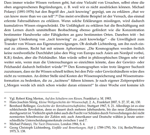 Dass immer wieder Wissen verloren geht, hat eine Vielzahl von Ursachen, selbst ohne die oben angesprochenen Begründungen, z. B. weil wir es nicht ausdrücken können. Michael Polanyi (1891-1976) hat den Begriff des „tacit knowing" geprägt, um zu erklären „that we can know more than we can tell". Das meist erwähnte Beispiel ist der Versuch, das einmal erlernte Fahrradfahren zu erklären. Wenn solche Erklärungen misslingen, wird dadurch kumulatives Wissen eingeschränkt. Die Unfähigkeit zu erklären hat die Beschäftigung mit dem Lernen durch unmittelbare Beobachtung ebenso gefördert wie die Konzentration bestimmter Handwerke oder Fähigkeiten an ganz bestimmten Orten. Daneben tritt - bei gängiger Umdeutung von „tacit knowing" zu „tacit knowledge" - die Unwilligkeit zum Transfer von Wissen aus Eigennutzerwägungen. Ob deshalb Lichtenberg, um ihn noch einmal zu zitieren, Recht hat mit seinem Aphorismus: „Die Kosmographen werden freilich keine nordwestliche Durchfahrt (also den Weg von Europa nach Asien am Nordpol vorbei, K.B.) finden, aber die Pelzhändler. Man würde selbst in philosophischen Dingen sehr viel weiter sein, wenn man die Untersuchungen so einrichten könnte, dass der Gewürz- oder Pelzhandel dadurch befördert würde"? Den Kosmographen wäre trotz längerer Suchzeit zuzutrauen, dass sie ihr Wissen schnell teilten; bei den Pelz- oder Gewürzhändlern wäre dies nicht zu vermuten...